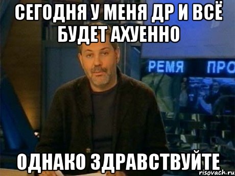 сегодня у меня др и всё будет ахуенно однако здравствуйте, Мем Однако Здравствуйте