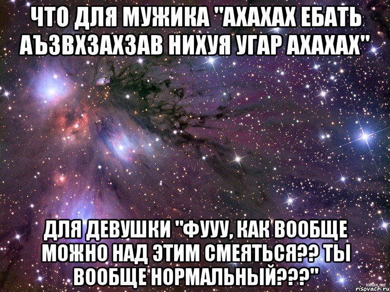 что для мужика "ахахах ебать аъзвхзахзав нихуя угар ахахах" для девушки "фууу, как вообще можно над этим смеяться?? ты вообще нормальный???", Мем Космос