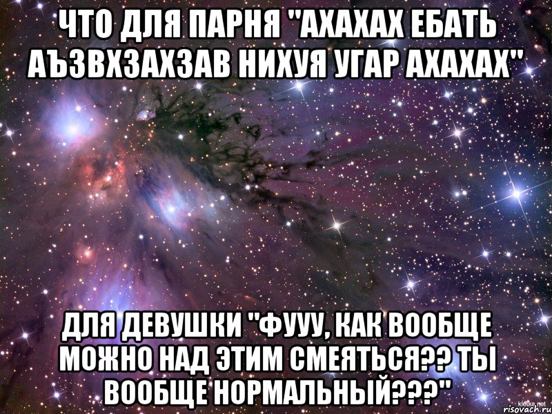 что для парня "ахахах ебать аъзвхзахзав нихуя угар ахахах" для девушки "фууу, как вообще можно над этим смеяться?? ты вообще нормальный???", Мем Космос