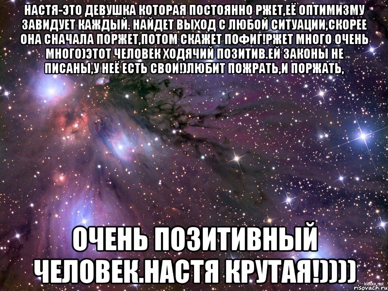 Настя-это девушка которая постоянно ржет,её оптимизму завидует каждый. Найдет выход с любой ситуации,скорее она сначала поржет,потом скажет Пофиг!РЖЕТ много очень много)Этот человек ходячий позитив.Ей законы не писаны,у неё есть свои!)Любит пожрать,и поржать, Очень позитивный человек.Настя крутая!)))), Мем Космос