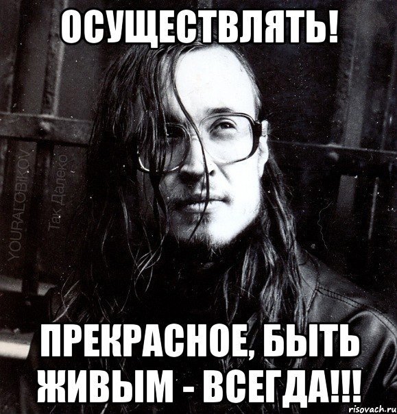 осуществлять! прекрасное, быть живым - всегда!!!