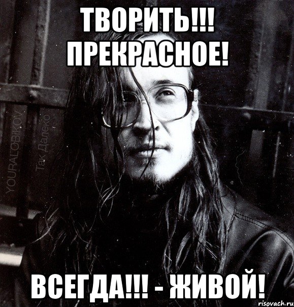 творить!!! прекрасное! всегда!!! - живой!