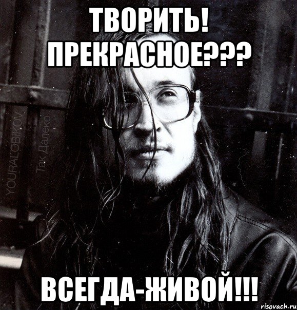 творить! прекрасное??? всегда-живой!!!