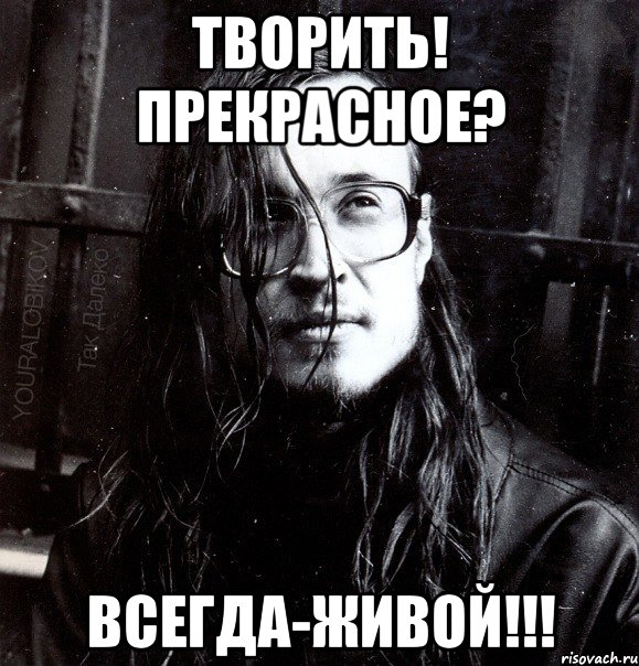 творить! прекрасное? всегда-живой!!!