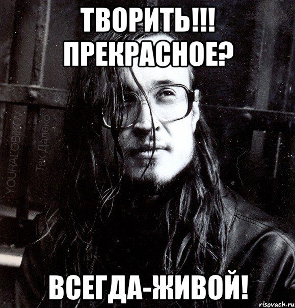 творить!!! прекрасное? всегда-живой!
