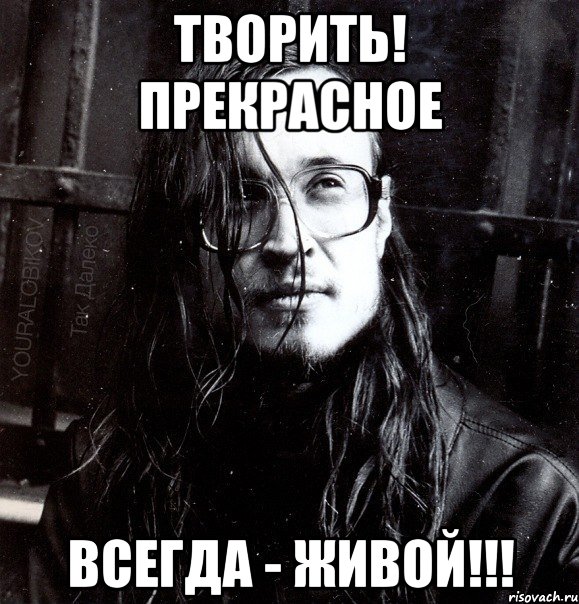 творить! прекрасное всегда - живой!!!