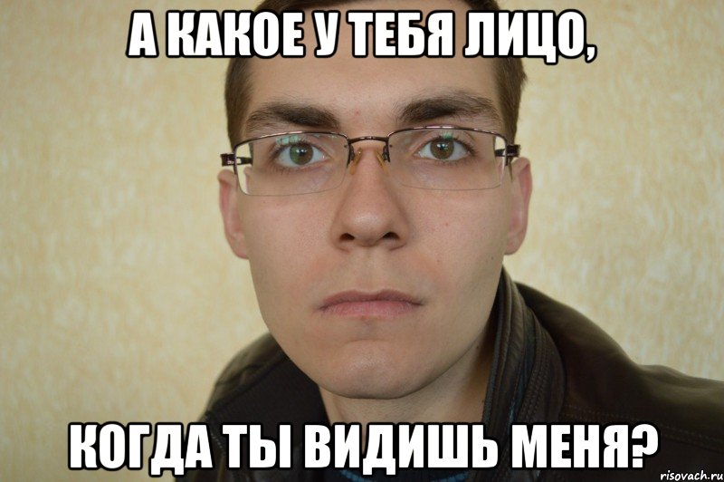 а какое у тебя лицо, когда ты видишь меня?