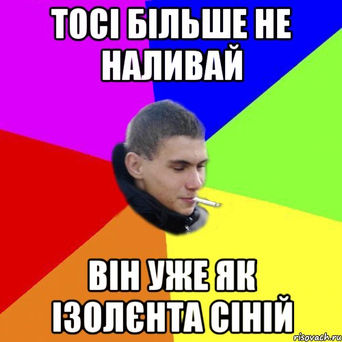 тосі більше не наливай він уже як ізолєнта сіній