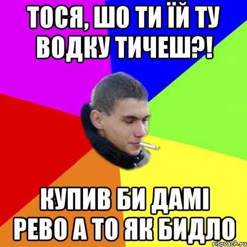 тося, шо ти їй ту водку тичеш?! купив би дамі рево а то як бидло