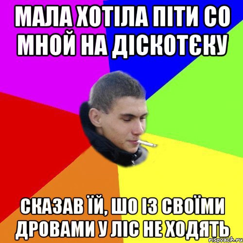 мала хотіла піти со мной на діскотєку сказав їй, шо із своїми дровами у ліс не ходять