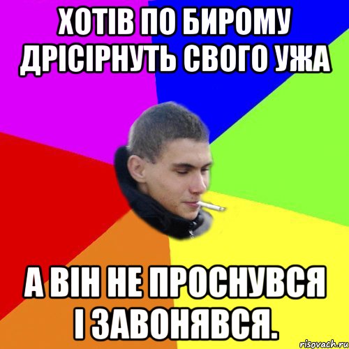 Хотів по бирому дрісірнуть свого ужа А він не проснувся і завонявся.