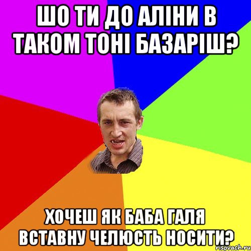 шо ти до аліни в таком тоні базаріш? хочеш як баба галя вставну челюсть носити?