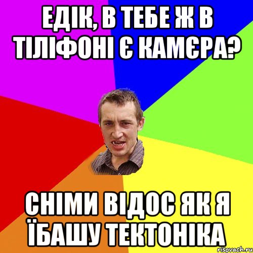 едік, в тебе ж в тіліфоні є камєра? сніми відос як я їбашу тектоніка