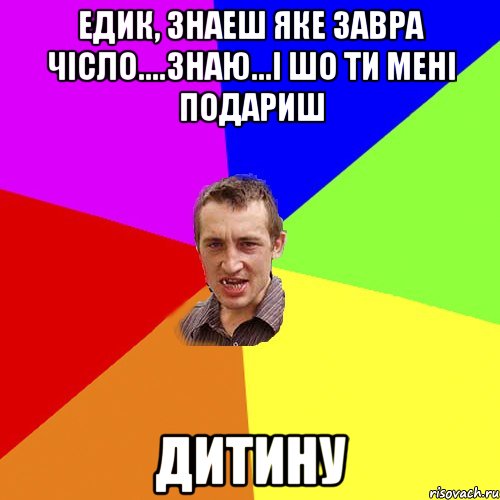 едик, знаеш яке завра чісло....знаю...і шо ти мені подариш дитину, Мем Чоткий паца