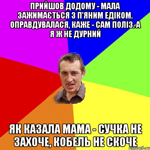 прийшов додому - мала зажимається з п'яним едіком. оправдувалася, каже - сам поліз. а я ж не дурний як казала мама - сучка не захоче, кобель не скоче, Мем Чоткий паца