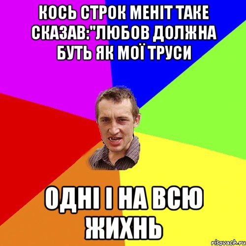 кось строк меніт таке сказав:"любов должна буть як мої труси Одні і на всю жихнь, Мем Чоткий паца