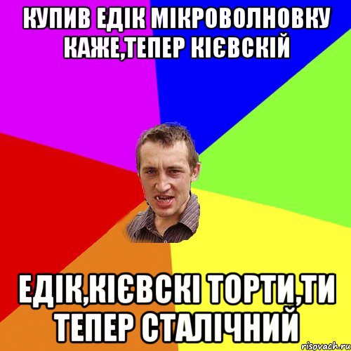 купив Едік мікроволновку каже,тепер кієвскій Едік,кієвскі торти,ти тепер сталічний, Мем Чоткий паца