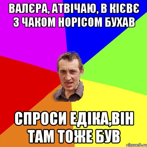 Валєра, атвічаю, в Кієвє з Чаком Норісом бухав спроси Едіка,він там тоже був, Мем Чоткий паца