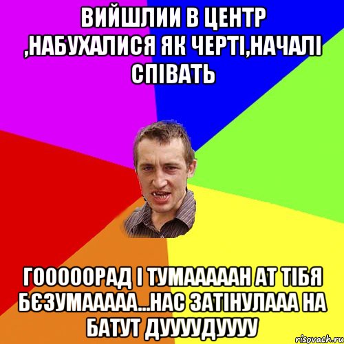 Вийшлии в центр ,набухалися як черті,началі співать Гооооорад і тумааааан ат тібя бєзумааааа...Нас затінулааа на батут дуууудуууу, Мем Чоткий паца