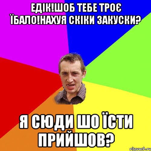 Едік!Шоб тебе троє їбало!Нахуя скіки закуски? Я сюди шо їсти прийшов?