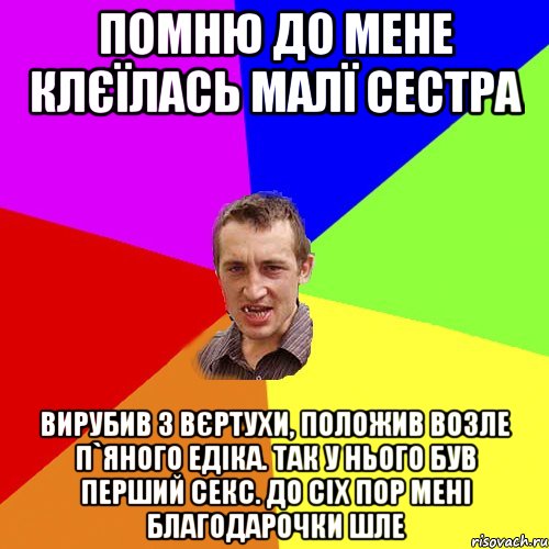 Помню до мене клєїлась малї сестра Вирубив з вєртухи, положив возле п`яного Едіка. Так у нього був перший секс. До сіх пор мені благодарочки шле, Мем Чоткий паца