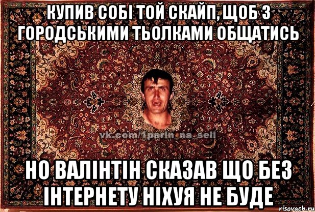 купив собі той скайп, щоб з городськими тьолками общатись но валінтін сказав що без інтернету ніхуя не буде, Мем Парнь на сел