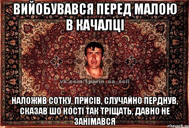 вийобувався перед малою в качалці наложив сотку, присів, случайно перднув, сказав шо кості так тріщать, давно не занімався, Мем Парнь на сел