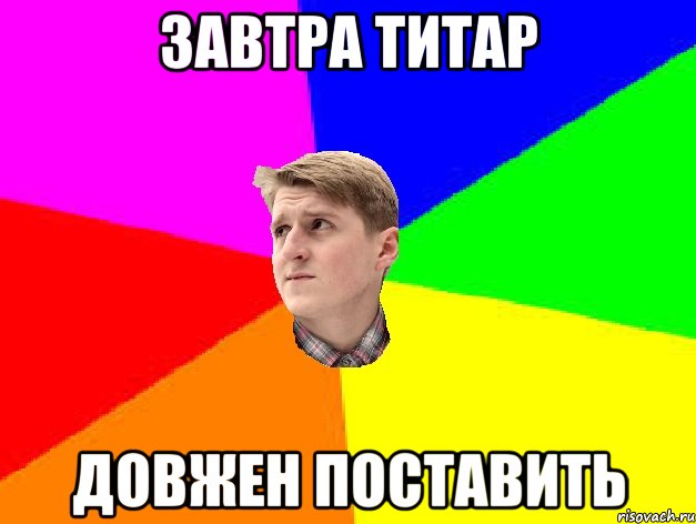 ЗАВТРА ТИТАР ДОВЖЕН ПОСТАВИТЬ