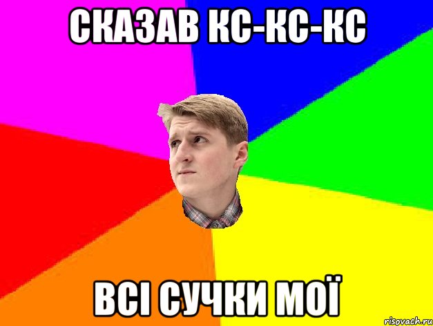 СКАЗАВ КС-КС-КС ВСІ СУЧКИ МОЇ