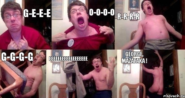G-e-e-e o-o-o-o r-r-r-r g-g-g-g eeeeeeeeeeeeeeeeee GEORGE, MAZAFAKA !