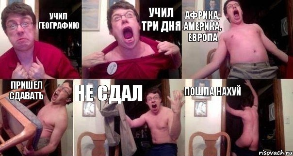 Учил географию Учил три дня АФРИКА, АМЕРИКА, ЕВРОПА ПРИШЕЛ СДАВАТЬ НЕ СДАЛ ПОШЛА НАХУЙ