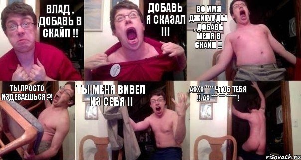 Влад , добавь в скайп !! Добавь я сказал !!! Во имя Джигурды , добавь меня в скайп !! Ты просто издеваешься ?! Ты меня вивел из себя !! Аххх **** чтоб тебя !! Ах *** *** ***** !