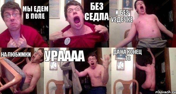 Мы едем в поле Без седла И без уздечке На любимки Ураааа Да на конец то