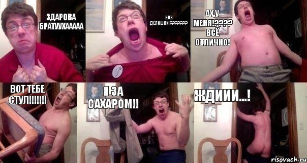 Здарова Братуухааааа Как делишки!??????? Ах,у меня!???? ВСЁ ОТЛИЧНО! Вот тебе стул!!!!!!! Я за сахаром!! Ждиии...!