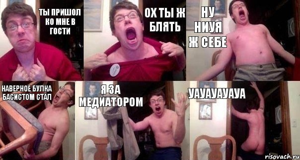 ТЫ ПРИШОЛ КО МНЕ В ГОСТИ ОХ ТЫ Ж БЛЯТЬ НУ НИУЯ Ж СЕБЕ НАВЕРНОЕ БУЛКА БАСИСТОМ СТАЛ Я ЗА МЕДИАТОРОМ УАУАУАУАУА