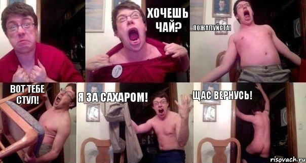  Хочешь чай? Пожалуйста! Вот тебе стул! Я за сахаром! Щас вернусь!