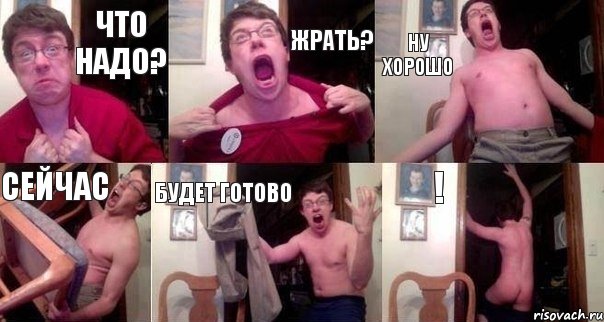 что надо? жрать? ну хорошо сейчас будет готово !