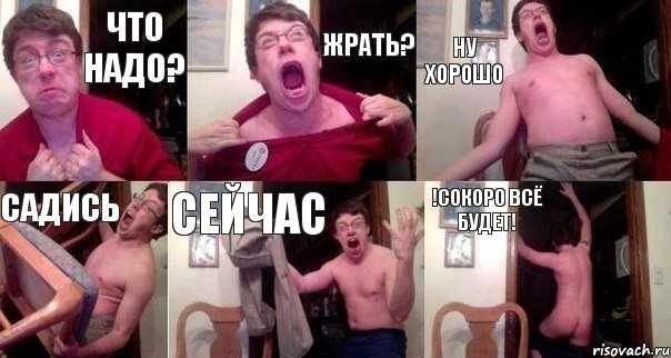 что надо? жрать? ну хорошо садись сейчас !сокоро всё будет!