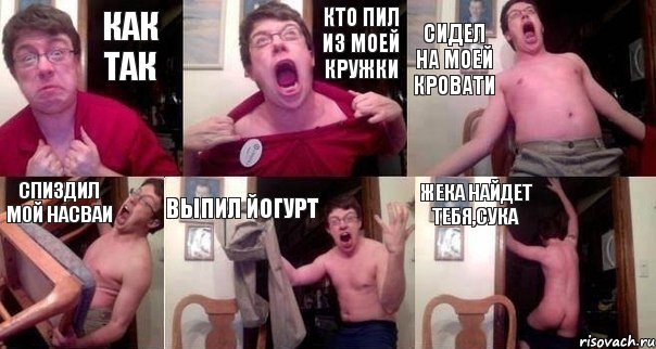 как так кто пил из моей кружки сидел на моей кровати спиздил мой насваи выпил йогурт Жека найдет тебя,сука
