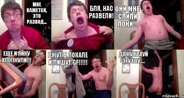 Мне кажется, это развод... Бля, нас развели! Они мне слили локи!! Еще и яйку хлопнули!!! Ржут в локале и пишут gf!!!!! Да ну нахуй эту еву....
