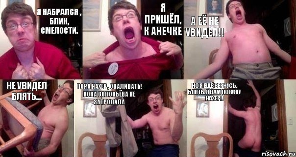 Я набрался , блин, смелости. Я пришёл, к Анечке а её не увидел!! не увидел блять... пора нахер , сваливать! пока соловьёва не затролила Но я ещё вернусь, блять. я вам покужу нахер!!