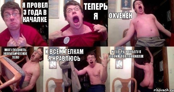 я провел 3 года в качалке теперь я охуенен могу поднять невъебическое тело и всем телкам я нравлюсь и теперь я побегу к своим поклонникам