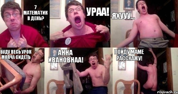 7 математик в день? УРАА! ЯХУУУ... Буду весь урок молча сидеть Анна ИВАНОВНАА! Пойду маме расскажу!