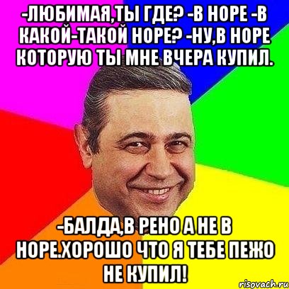 -Любимая,ты где? -В НОРЕ -В какой-такой норе? -Ну,в НОРЕ которую ты мне вчера купил. -Балда,В Рено а не в Норе.Хорошо что я тебе пежо не купил!, Мем Петросяныч