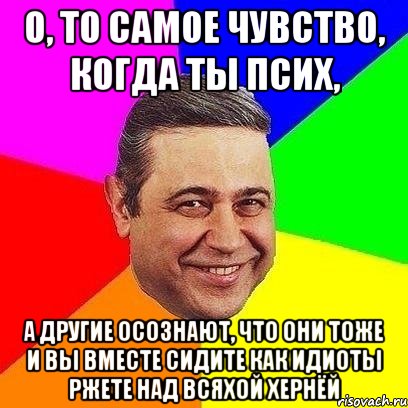 О, ТО САМОЕ ЧУВСТВО, КОГДА ТЫ ПСИХ, А ДРУГИЕ ОСОЗНАЮТ, ЧТО ОНИ ТОЖЕ И ВЫ ВМЕСТЕ СИДИТЕ КАК ИДИОТЫ РЖЕТЕ НАД ВСЯХОЙ ХЕРНЁЙ, Мем Петросяныч