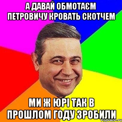 А давай обмотаєм Петровичу кровать скотчем ми ж Юрі так в прошлом году зробили, Мем Петросяныч