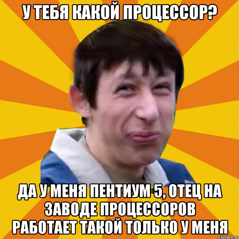 У тебя какой процессор? Да у меня пентиум 5, отец на заводе процессоров работает такой только у меня