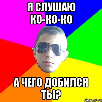 Я слушаю ко-ко-ко А чего добился ты?