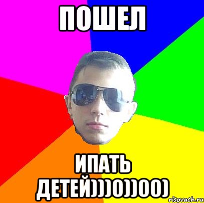 Пошел ипать детей)))0))00)