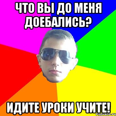 Что вы до меня доебались? Идите уроки учите!